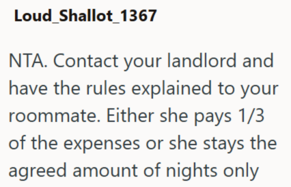 Loud_Shallot_1367 NTA. Contact your landlord and have the rules explained to your roommate. Either she pays 1/3 of the expenses or she stays the agreed amount of nights only