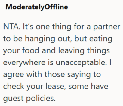 ModeratelyOffline NTA. It's one thing for a partner to be hanging out, but eating your food and leaving things everywhere is unacceptable. I agree with those saying to check your lease, some have guest policies.