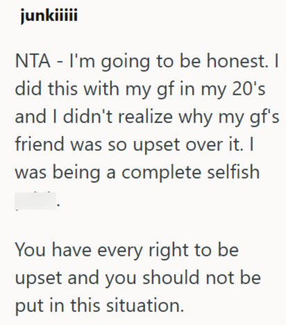 junkiiiii NTA - I'm going to be honest. I did this with my gf in my 20's and I didn't realize why my gf's friend was so upset over it. I was being a complete selfish You have every right to be upset and you should not be put in this situation.
