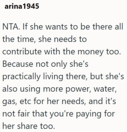 arina 1945 NTA. If she wants to be there all the time, she needs to contribute with the money too. Because not only she's practically living there, but she's also using more power, water, gas, etc for her needs, and it's not fair that you're paying for her share too.