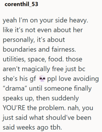 corenthil_53 yeah I'm on your side heavy. like it's not even about her personally, it's about boundaries and fairness. utilities, space, food. those aren't magically free just bc she's his gf ppl love avoiding "drama" until someone finally speaks up, then suddenly YOU'RE the problem. nah, you just said what should've been said weeks ago tbh.