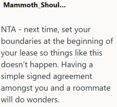 Mammoth_Shoul... NTA - next time, set your boundaries at the beginning of your lease so things like this doesn't happen. Having a simple signed agreement amongst you and a roommate will do wonders.
