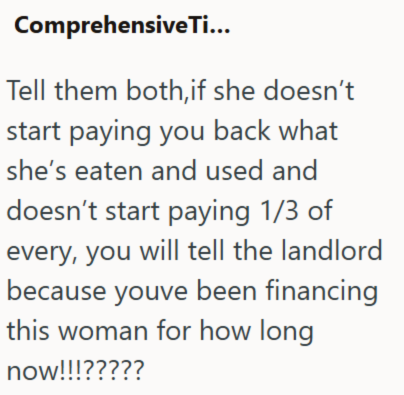 Comprehensive Ti... Tell them both,if she doesn't start paying you back what she's eaten and used and doesn't start paying 1/3 of every, you will tell the landlord because youve been financing this woman for how long now!!!?????