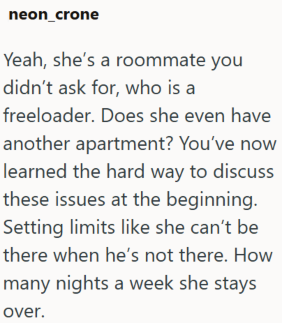 neon_crone Yeah, she's a roommate you didn't ask for, who is a freeloader. Does she even have another apartment? You've now learned the hard way to discuss these issues at the beginning. Setting limits like she can't be there when he's not there. How many nights a week she stays over.