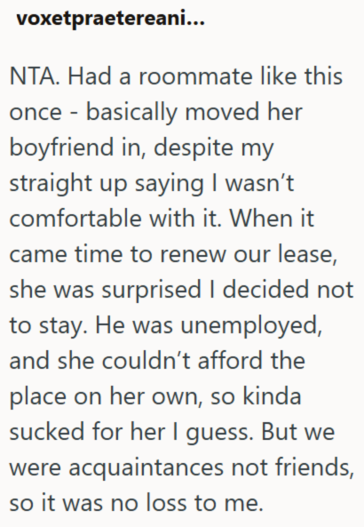 voxetpraetereani... NTA. Had a roommate like this once basically moved her - boyfriend in, despite my straight up saying I wasn't comfortable with it. When it came time to renew our lease, she was surprised I decided not to stay. He was unemployed, and she couldn't afford the place on her own, so kinda sucked for her I guess. But we were acquaintances not friends, so it was no loss to me.