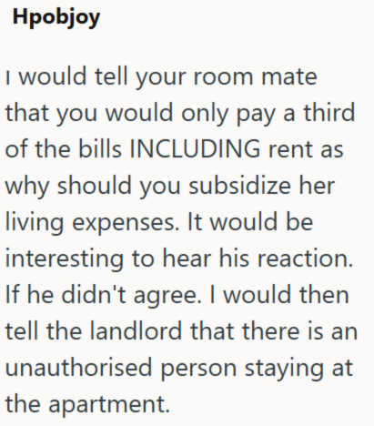 Hpobjoy I would tell your room mate that you would only pay a third of the bills INCLUDING rent as why should you subsidize her living expenses. It would be interesting to hear his reaction. If he didn't agree. I would then tell the landlord that there is an unauthorised person staying at the apartment.