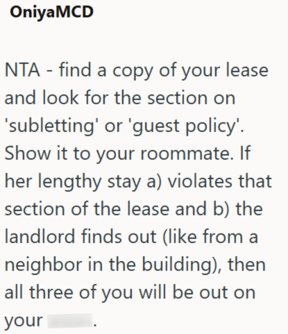 OniyaMCD NTA - find a copy of your lease and look for the section on 'subletting' or 'guest policy'. Show it to your roommate. If her lengthy stay a) violates that section of the lease and b) the landlord finds out (like from a neighbor in the building), then all three of you will be out on your