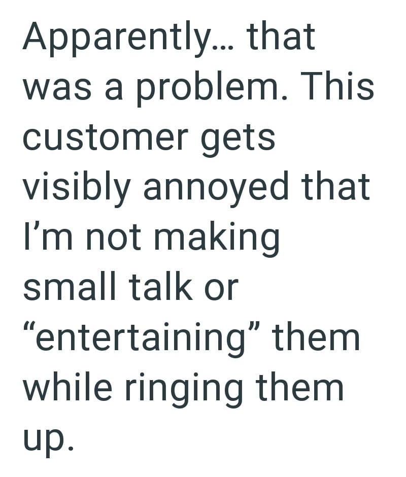 Apparently... that was a problem. This customer gets visibly annoyed that I'm not making small talk or "entertaining" them while ringing them up.