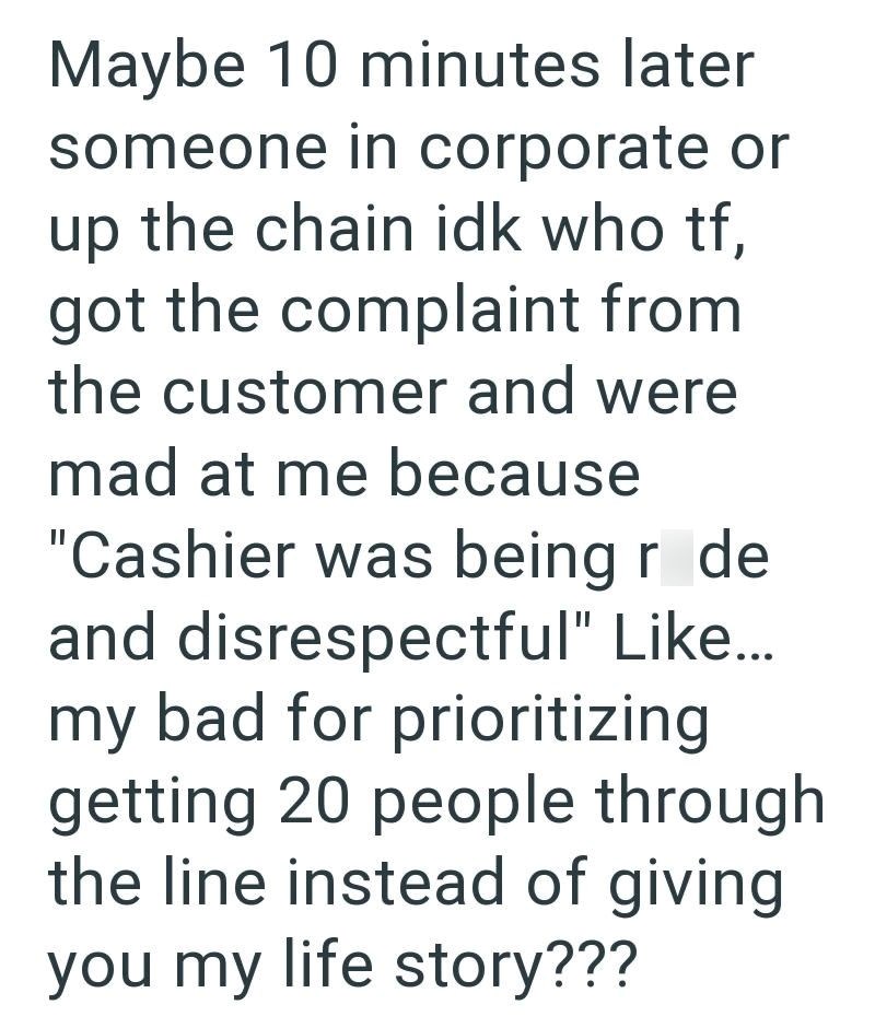 Maybe 10 minutes later someone in corporate or up the chain idk who tf, got the complaint from the customer and were mad at me because "Cashier was being r de and disrespectful" Like... my bad for prioritizing getting 20 people through the line instead of giving you my life story???