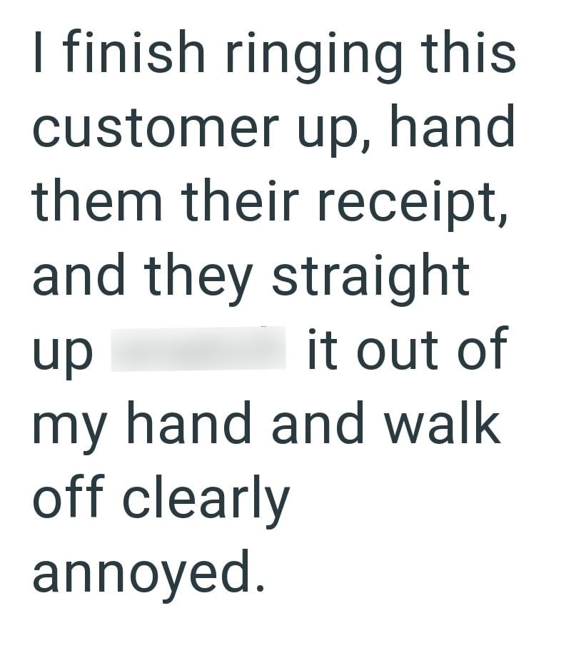 I finish ringing this customer up, hand them their receipt, and they straight up it out of my hand and walk off clearly annoyed.