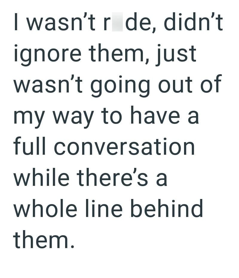 I wasn't r de, didn't ignore them, just wasn't going out of my way to have a full conversation while there's a whole line behind them.