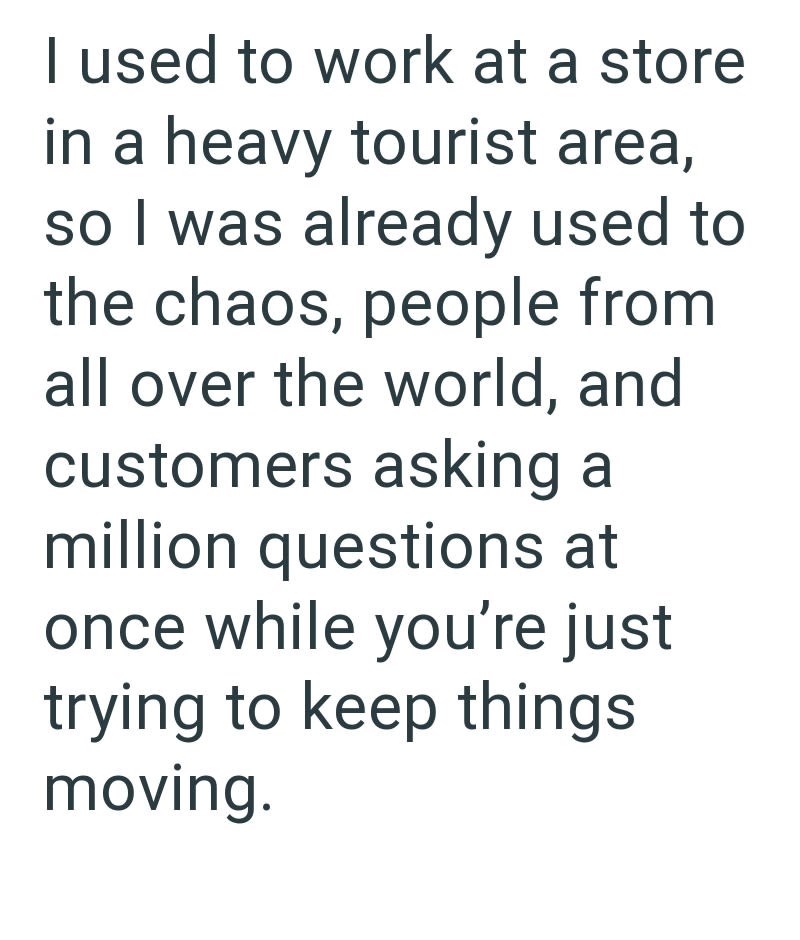 I used to work at a store in a heavy tourist area, so I was already used to the chaos, people from all over the world, and customers asking a million questions at once while you're just trying to keep things moving.