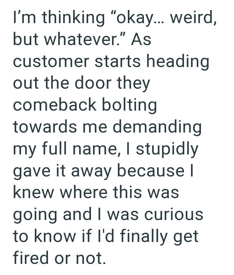 I'm thinking "okay... weird, but whatever." As customer starts heading out the door they comeback bolting towards me demanding my full name, I stupidly gave it away because I knew where this was going and I was curious to know if I'd finally get fired or not.