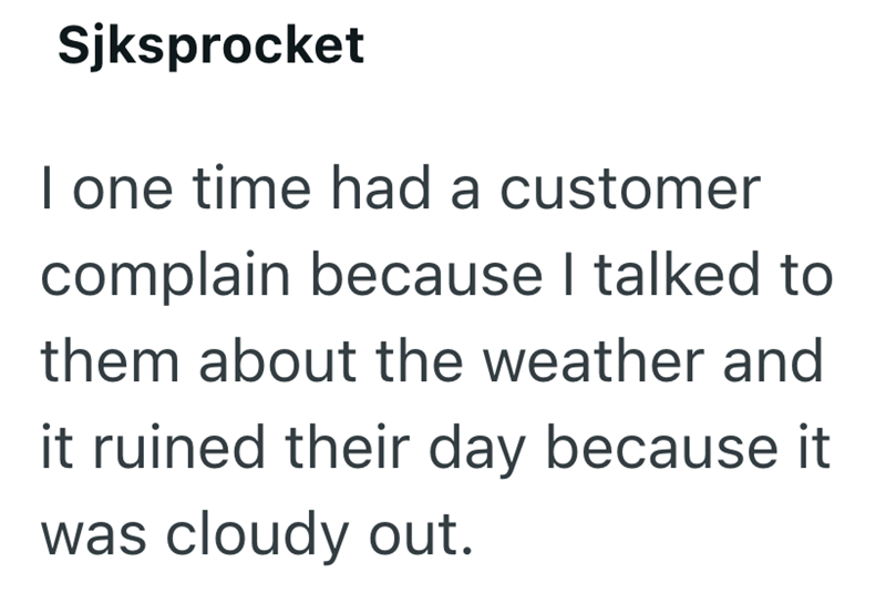 Sjksprocket I one time had a customer complain because I talked to them about the weather and it ruined their day because it was cloudy out.