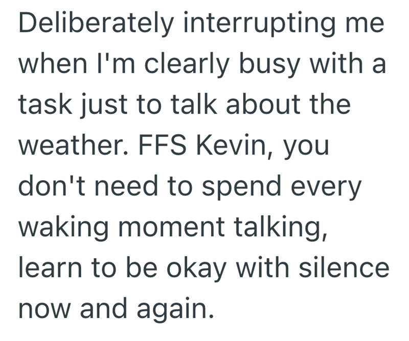 Deliberately interrupting me when I'm clearly busy with a task just to talk about the weather. FFS Kevin, you don't need to spend every waking moment talking, learn to be okay with silence now and again.