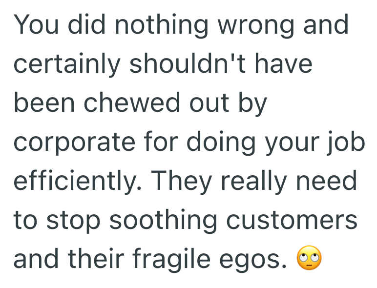 You did nothing wrong and certainly shouldn't have been chewed out by corporate for doing your job efficiently. They really need. to stop soothing customers and their fragile egos.