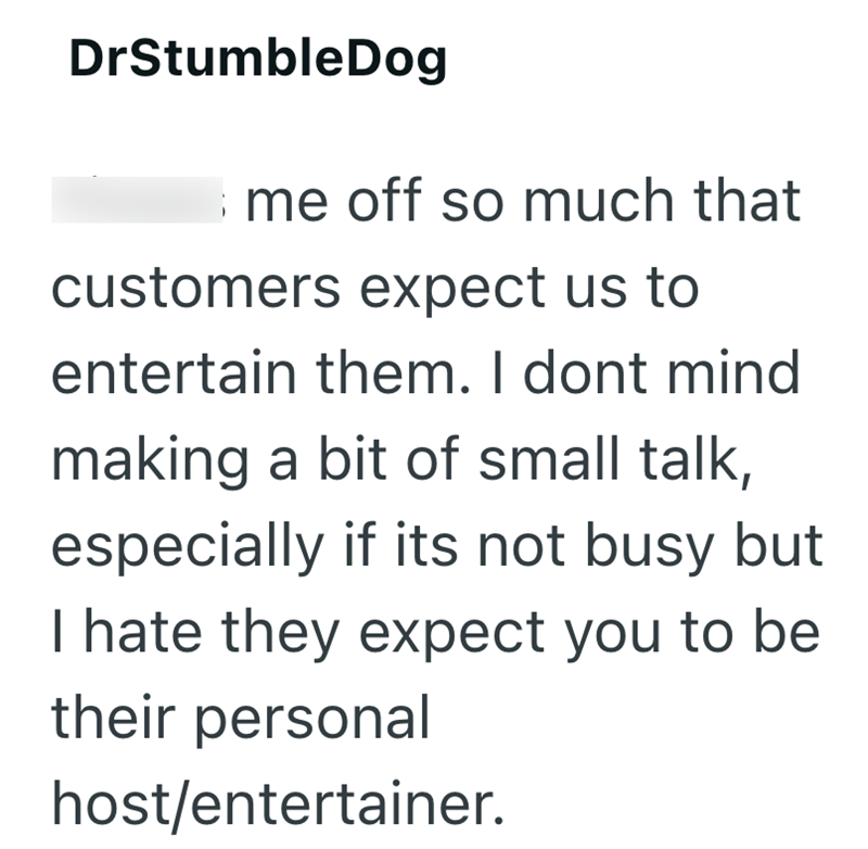 DrStumbleDog Ime off so much that customers expect us to entertain them. I dont mind making a bit of small talk, especially if its not busy but I hate they expect you to be their personal host/entertainer.