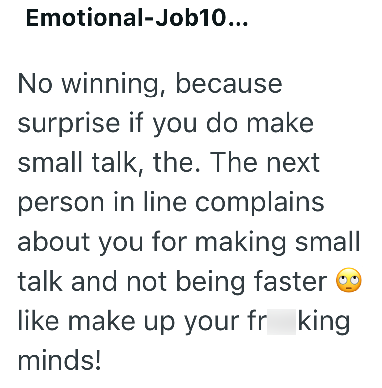 Emotional-Job10... No winning, because surprise if you do make small talk, the. The next person in line complains about you for making small talk and not being faster like make up your fr king minds!