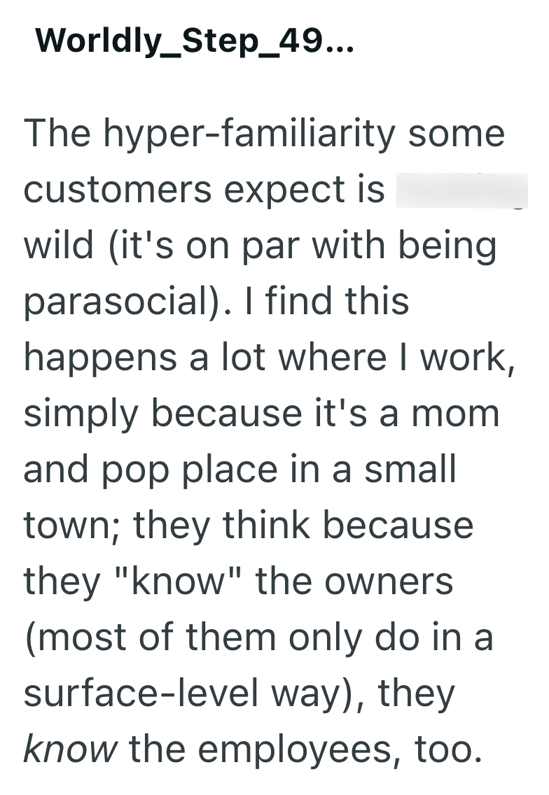 Worldly_Step_49... The hyper-familiarity some customers expect is wild (it's on par with being parasocial). I find this happens a lot where I work, simply because it's a mom and pop place in a small town; they think because they "know" the owners. (most of them only do in a surface-level way), they know the employees, too.
