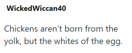 Wicked Wiccan40 Chickens aren't born from the yolk, but the whites of the egg.