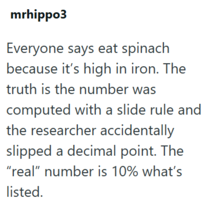 mrhippo3 Everyone says eat spinach because it's high in iron. The truth is the number was computed with a slide rule and the researcher accidentally slipped a decimal point. The "real" number is 10% what's listed.