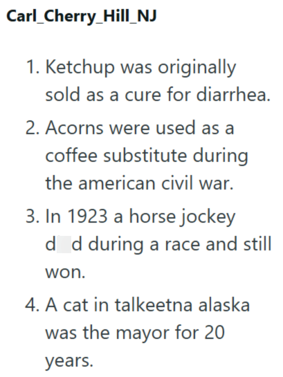Carl_Cherry_Hill_NJ 1. Ketchup was originally sold as a cure for diarrhea. 2. Acorns were used as a coffee substitute during the american civil war. 3. In 1923 a horse jockey d d during a race and still won. 4. A cat in talkeetna alaska was the mayor for 20 years.