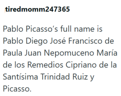 tiredmomm247365 Pablo Picasso's full name is Pablo Diego José Francisco de Paula Juan Nepomuceno María de los Remedios Cipriano de la Santísima Trinidad Ruiz y Picasso.