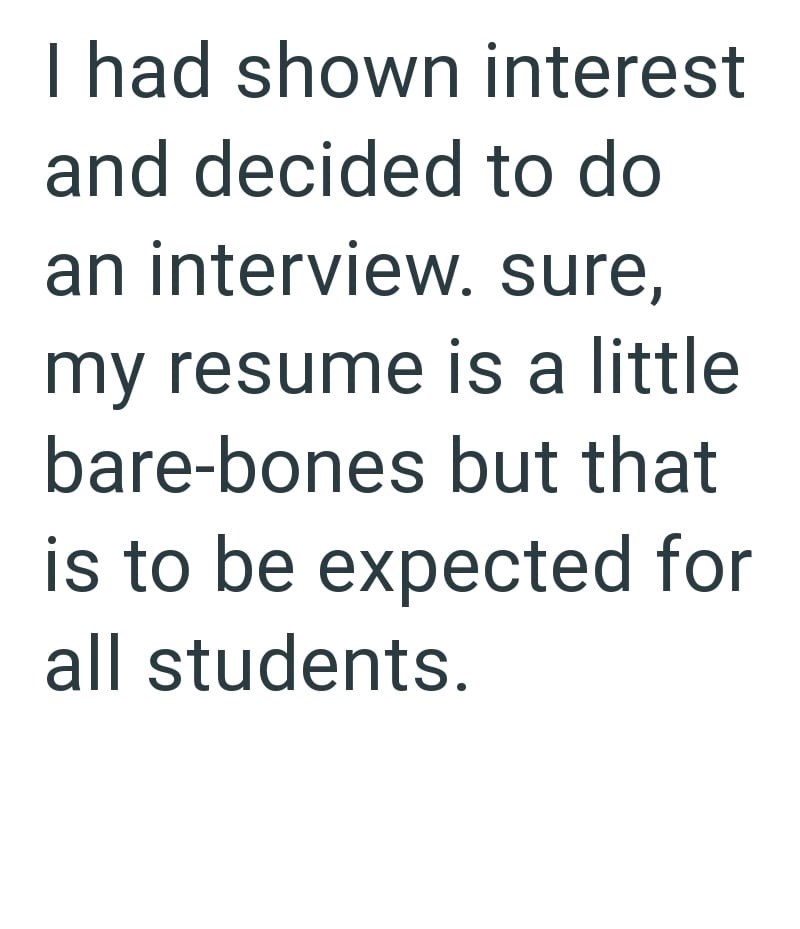 I had shown interest and decided to do an interview. sure, my resume is a little bare-bones but that is to be expected for all students.