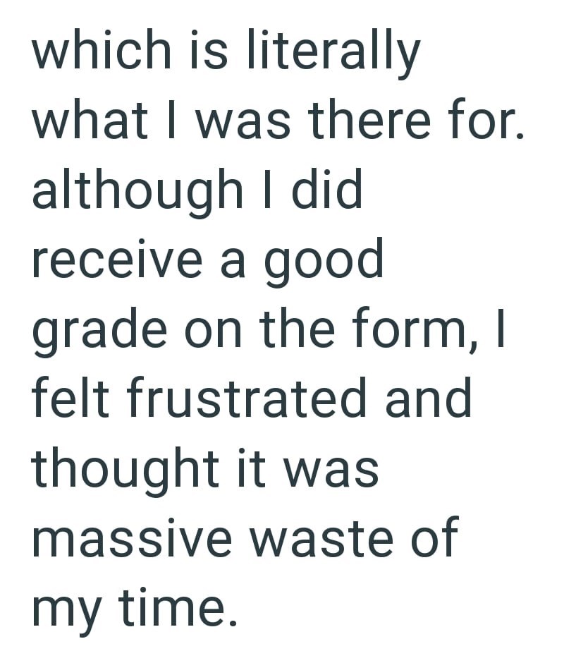 which is literally what I was there for. although I did receive a good grade on the form, I felt frustrated and thought it was massive waste of my time.