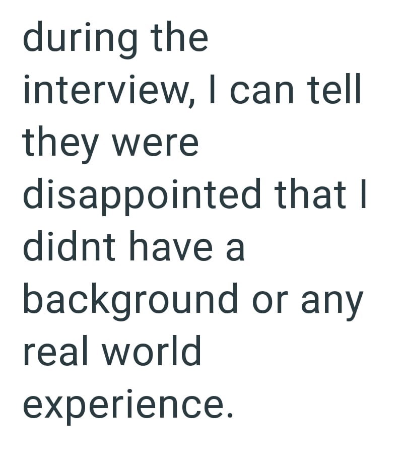 during the interview, I can tell they were disappointed that I didnt have a background or any real world experience.