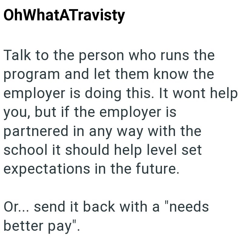 OhWhatATravisty Talk to the person who runs the program and let them know the employer is doing this. It wont help you, but if the employer is partnered in any way with the school it should help level set expectations in the future. Or... send it back with a "needs better pay".