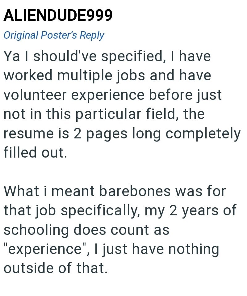 ALIENDUDE999 Original Poster's Reply Ya I should've specified, I have worked multiple jobs and have volunteer experience before just not in this particular field, the resume is 2 pages long completely filled out. What i meant barebones was for that job specifically, my 2 years of schooling does count as "experience", I just have nothing outside of that.