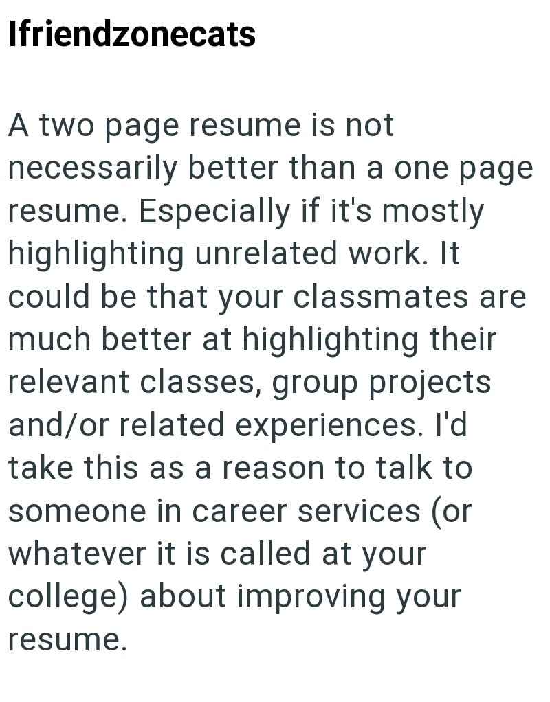 Ifriendzonecats A two page resume is not necessarily better than a one page resume. Especially if it's mostly highlighting unrelated work. It could be that your classmates are much better at highlighting their relevant classes, group projects and/or related experiences. I'd take this as a reason to talk to someone in career services (or whatever it is called at your college) about improving your resume.