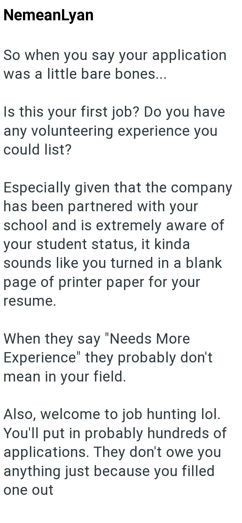 NemeanLyan So when you say your application was a little bare bones... Is this your first job? Do you have any volunteering experience you could list? Especially given that the company has been partnered with your school and is extremely aware of your student status, it kinda sounds like you turned in a blank page of printer paper for your resume. When they say "Needs More Experience" they probably don't mean in your field. Also, welcome to job hunting lol. You'll put in probably hundreds of app