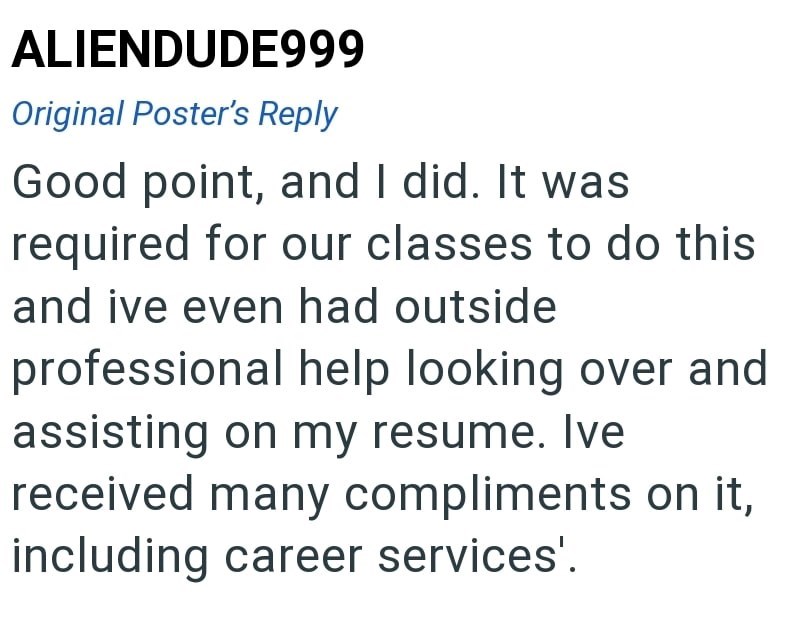 ALIENDUDE999 Original Poster's Reply Good point, and I did. It was required for our classes to do this and ive even had outside professional help looking over and assisting on my resume. Ive received many compliments on it, including career services'.