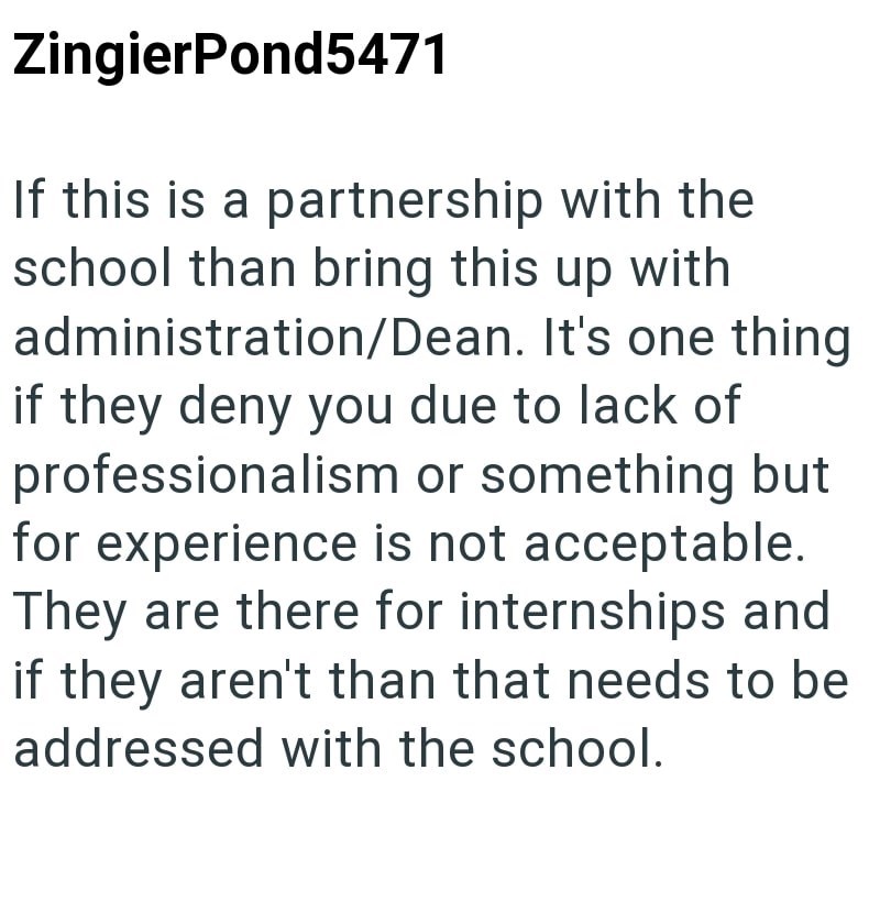 ZingierPond5471 If this is a partnership with the school than bring this up with administration/Dean. It's one thing if they deny you due to lack of professionalism or something but for experience is not acceptable. They are there for internships and if they aren't than that needs to be addressed with the school.