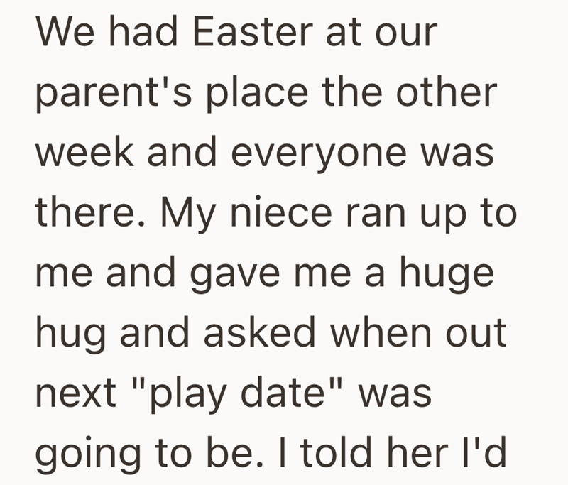 We had Easter at our parent's place the other week and everyone was there. My niece ran up to me and gave me a huge hug and asked when out next "play date" was going to be. I told her I'd