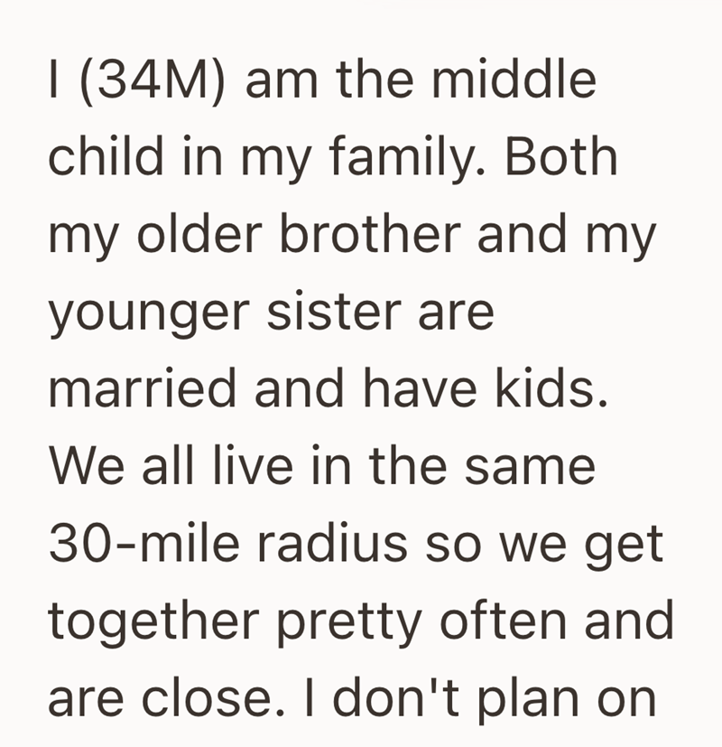 I (34M) am the middle child in my family. Both my older brother and my younger sister are married and have kids. We all live in the same 30-mile radius so we get together pretty often and are close. I don't plan on