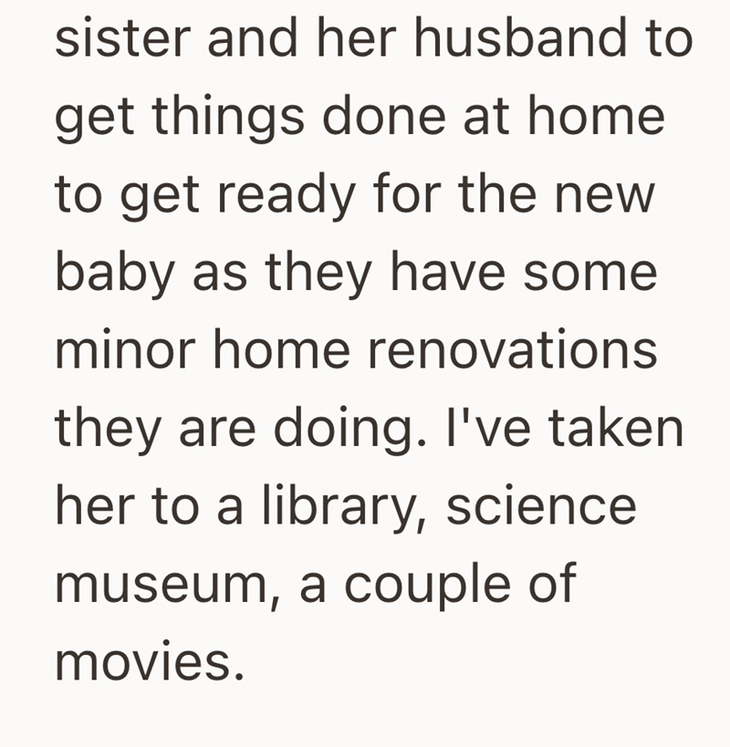 sister and her husband to get things done at home to get ready for the new baby as they have some minor home renovations they are doing. I've taken her to a library, science museum, a couple of movies.