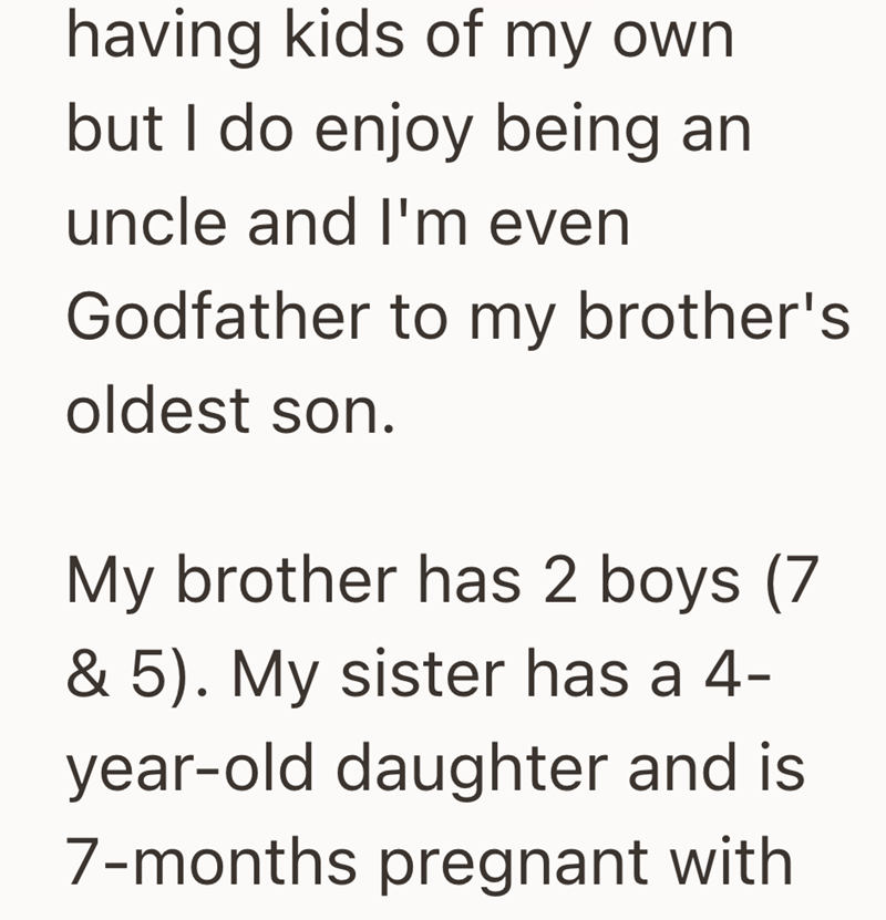 having kids of my own but I do enjoy being an uncle and I'm even Godfather to my brother's oldest son. My brother has 2 boys (7 & 5). My sister has a 4- year-old daughter and is 7-months pregnant with