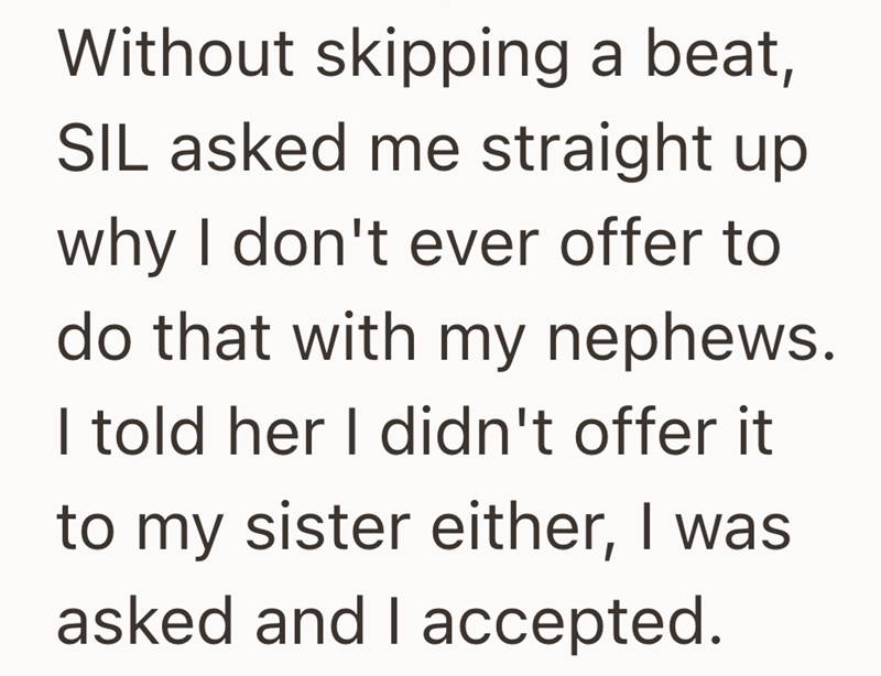Without skipping a beat, SIL asked me straight up why I don't ever offer to do that with my nephews. I told her I didn't offer it to my sister either, I was asked and I accepted.