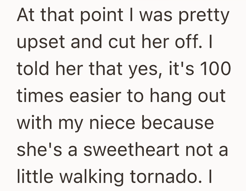 At that point I was pretty upset and cut her off. I told her that yes, it's 100 times easier to hang out with my niece because she's a sweetheart not a little walking tornado. I