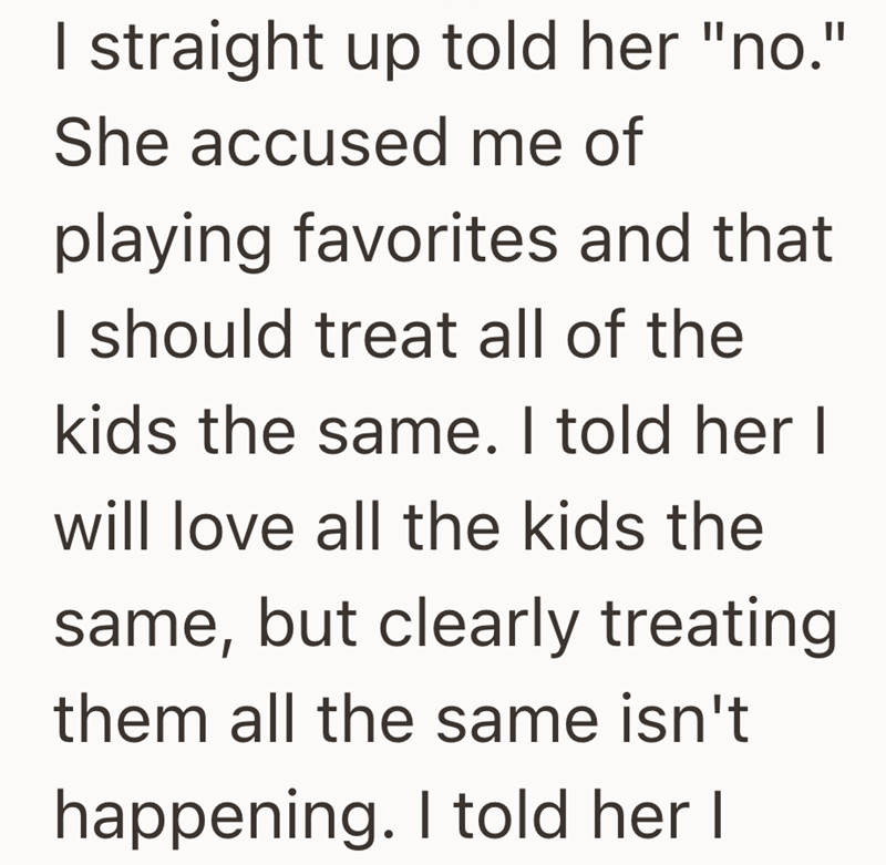 I straight up told her "no." She accused me of playing favorites and that I should treat all of the kids the same. I told her I will love all the kids the same, but clearly treating them all the same isn't happening. I told her I
