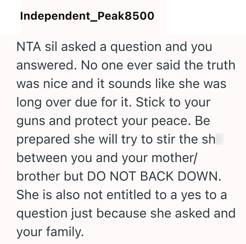 Independent_Peak8500 NTA sil asked a question and you answered. No one ever said the truth was nice and it sounds like she was long over due for it. Stick to your guns and protect your peace. Be prepared she will try to stir the sh between you and your mother/ brother but DO NOT BACK DOWN. She is also not entitled to a yes to a question just because she asked and your family.