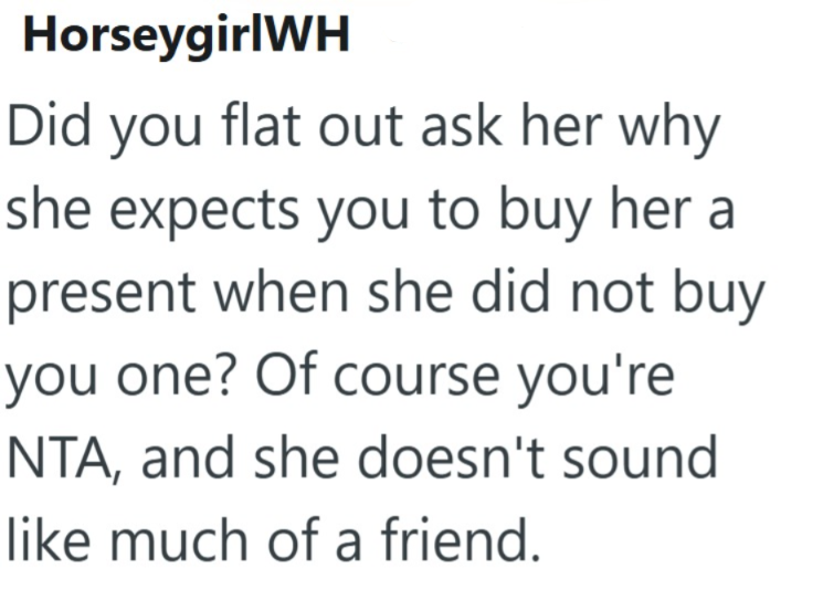HorseygirlWH Did you flat out ask her why she expects you to buy her a present when she did not buy you one? Of course you're NTA, and she doesn't sound like much of a friend.