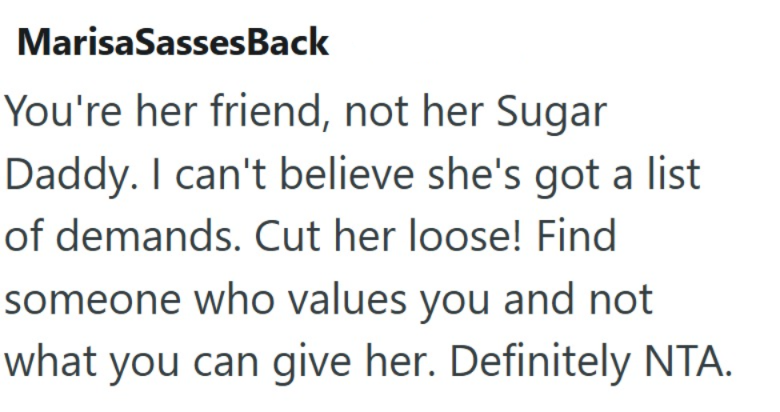 MarisaSassesBack You're her friend, not her Sugar Daddy. I can't believe she's got a list of demands. Cut her loose! Find someone who values you and not what you can give her. Definitely NTA.