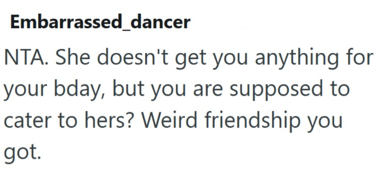 Embarrassed_dancer NTA. She doesn't get you anything for your bday, but you are supposed to cater to hers? Weird friendship you got.