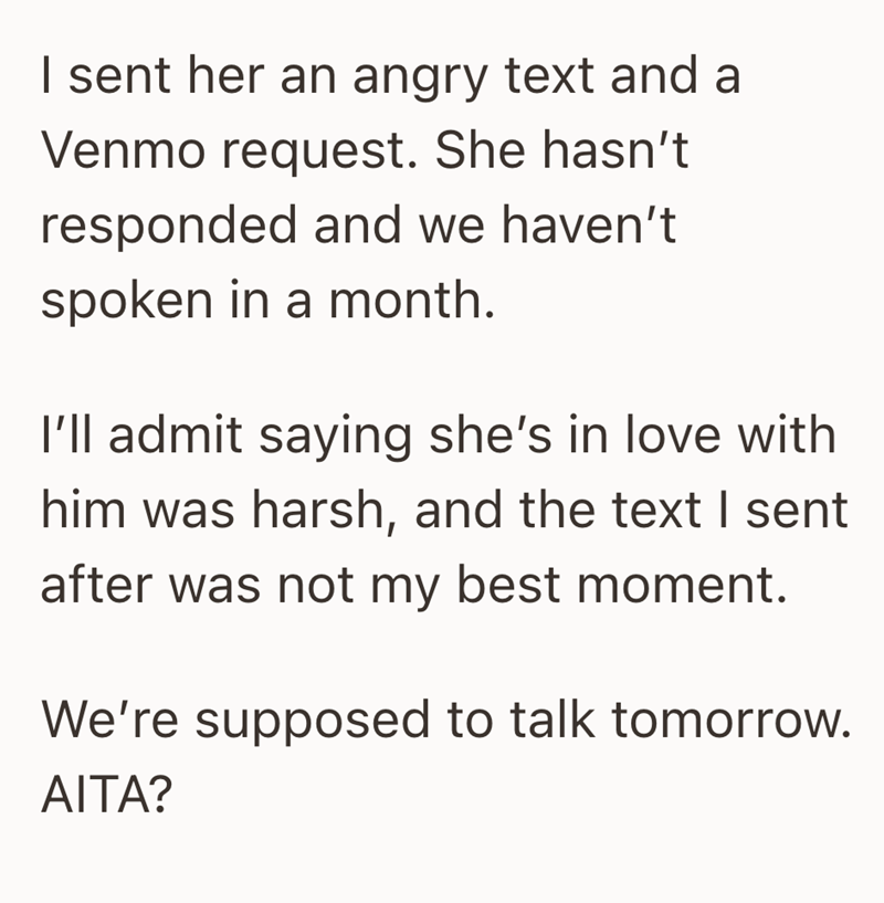 I sent her an angry text and a Venmo request. She hasn't responded and we haven't spoken in a month. I'll admit saying she's in love with him was harsh, and the text I sent after was not my best moment. We're supposed to talk tomorrow. AITA?