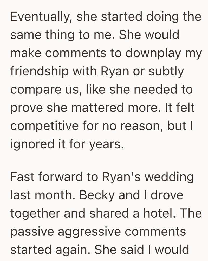 Eventually, she started doing the same thing to me. She would make comments to downplay my friendship with Ryan or subtly compare us, like she needed to prove she mattered more. It felt competitive for no reason, but I ignored it for years. Fast forward to Ryan's wedding last month. Becky and I drove together and shared a hotel. The passive aggressive comments started again. She said I would