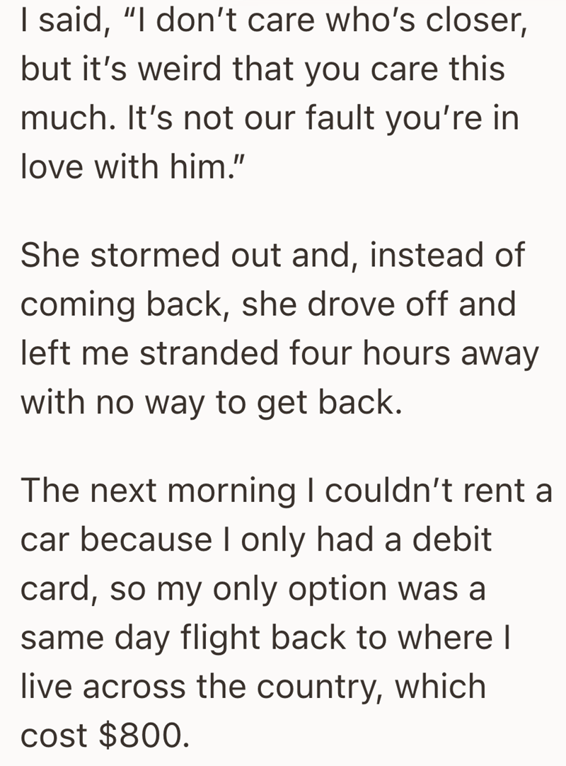 I said, "I don't care who's closer, but it's weird that you care this much. It's not our fault you're in love with him." She stormed out and, instead of coming back, she drove off and left me stranded four hours away with no way to get back. The next morning I couldn't rent a car because I only had a debit card, so my only option was a same day flight back to where I live across the country, which cost $800.